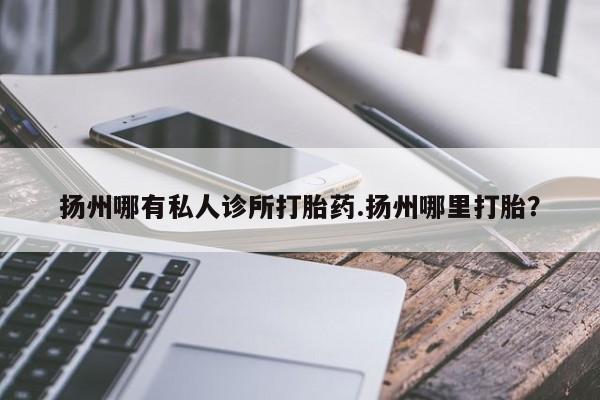 购买米非司酮片的联系方式扬州哪有私人诊所打胎药.扬州哪里打胎？