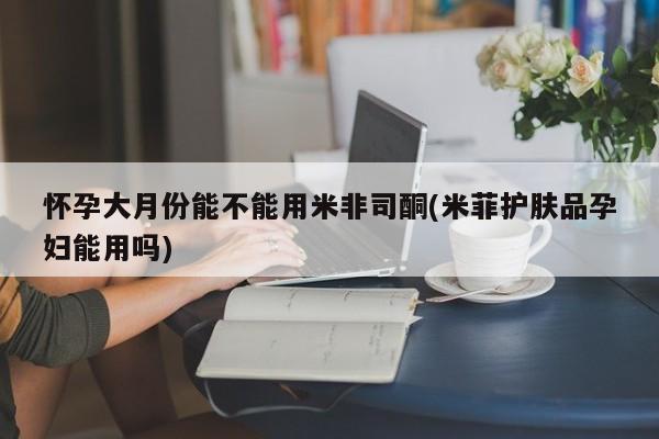 购买米非司酮片的联系方式怀孕大月份能不能用米非司酮(米菲护肤品孕妇能用吗)